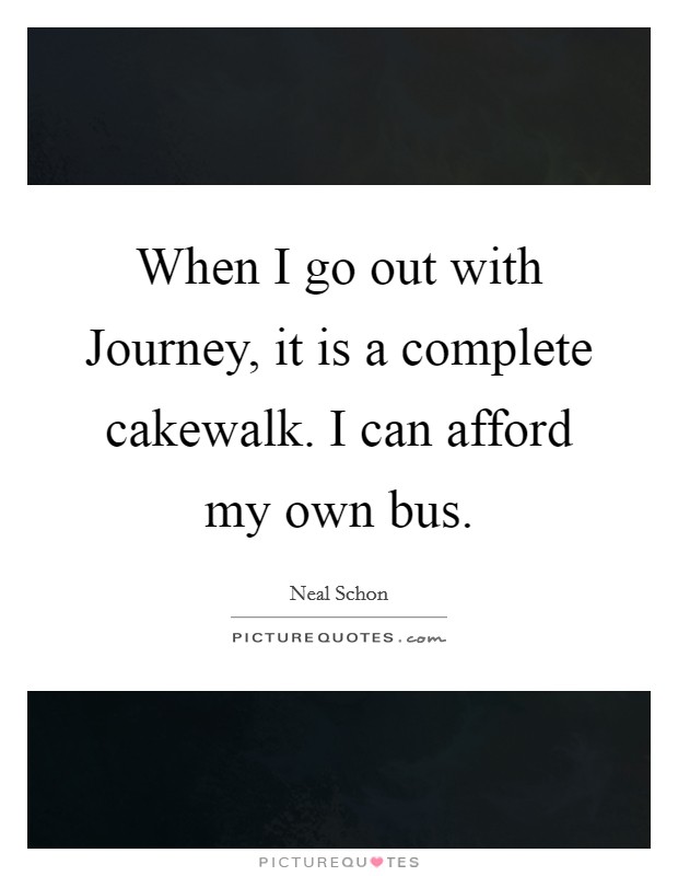 When I go out with Journey, it is a complete cakewalk. I can afford my own bus Picture Quote #1