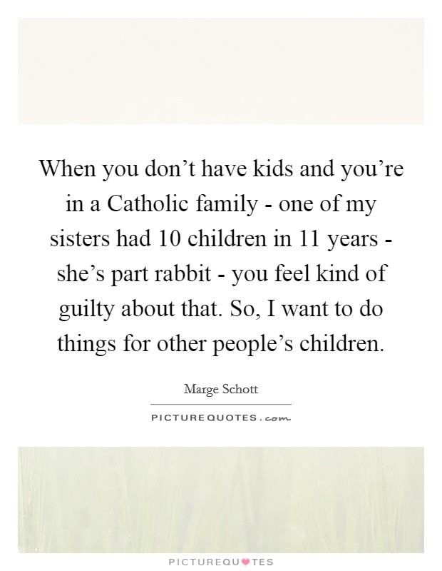 When you don't have kids and you're in a Catholic family - one of my sisters had 10 children in 11 years - she's part rabbit - you feel kind of guilty about that. So, I want to do things for other people's children Picture Quote #1