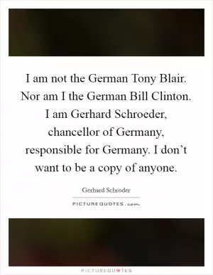 I am not the German Tony Blair. Nor am I the German Bill Clinton. I am Gerhard Schroeder, chancellor of Germany, responsible for Germany. I don’t want to be a copy of anyone Picture Quote #1