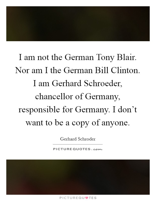I am not the German Tony Blair. Nor am I the German Bill Clinton. I am Gerhard Schroeder, chancellor of Germany, responsible for Germany. I don't want to be a copy of anyone Picture Quote #1