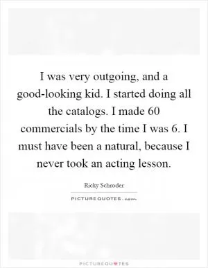 I was very outgoing, and a good-looking kid. I started doing all the catalogs. I made 60 commercials by the time I was 6. I must have been a natural, because I never took an acting lesson Picture Quote #1