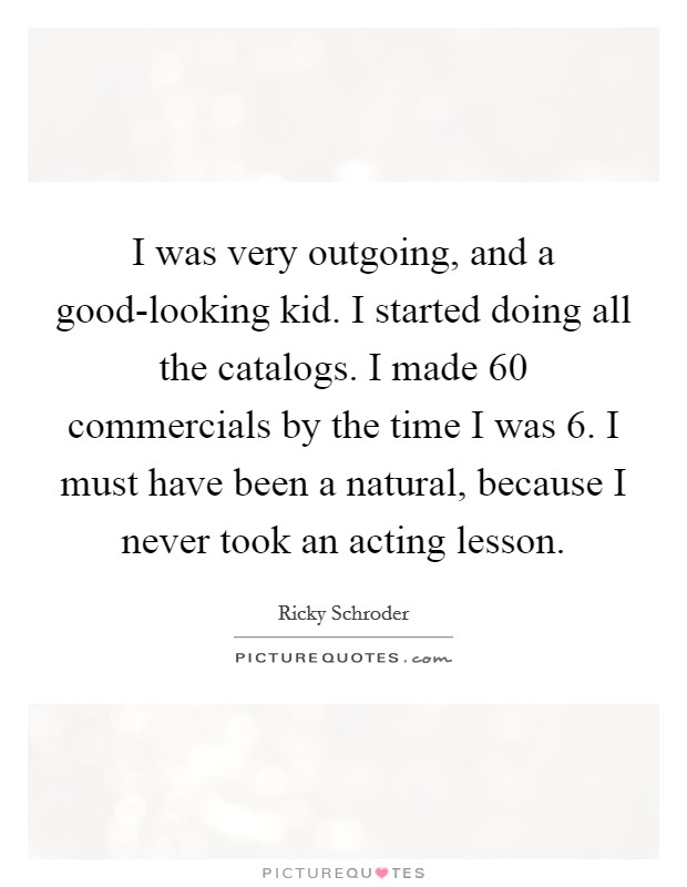 I was very outgoing, and a good-looking kid. I started doing all the catalogs. I made 60 commercials by the time I was 6. I must have been a natural, because I never took an acting lesson Picture Quote #1