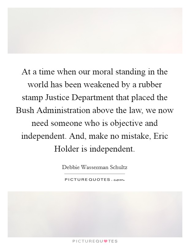 At a time when our moral standing in the world has been weakened by a rubber stamp Justice Department that placed the Bush Administration above the law, we now need someone who is objective and independent. And, make no mistake, Eric Holder is independent Picture Quote #1