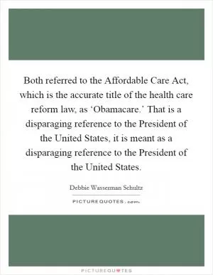Both referred to the Affordable Care Act, which is the accurate title of the health care reform law, as ‘Obamacare.’ That is a disparaging reference to the President of the United States, it is meant as a disparaging reference to the President of the United States Picture Quote #1