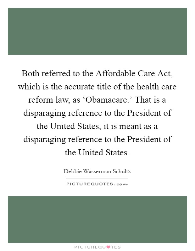 Both referred to the Affordable Care Act, which is the accurate title of the health care reform law, as ‘Obamacare.' That is a disparaging reference to the President of the United States, it is meant as a disparaging reference to the President of the United States Picture Quote #1