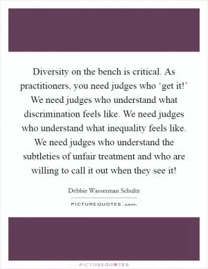 Diversity on the bench is critical. As practitioners, you need judges who ‘get it!’ We need judges who understand what discrimination feels like. We need judges who understand what inequality feels like. We need judges who understand the subtleties of unfair treatment and who are willing to call it out when they see it! Picture Quote #1