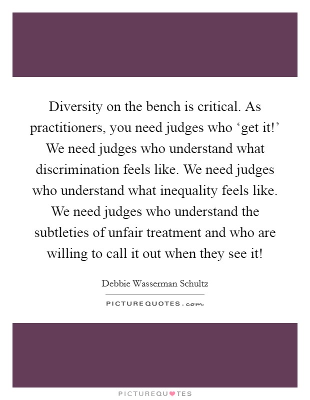 Diversity on the bench is critical. As practitioners, you need judges who ‘get it!' We need judges who understand what discrimination feels like. We need judges who understand what inequality feels like. We need judges who understand the subtleties of unfair treatment and who are willing to call it out when they see it! Picture Quote #1