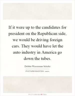 If it were up to the candidates for president on the Republican side, we would be driving foreign cars. They would have let the auto industry in America go down the tubes Picture Quote #1