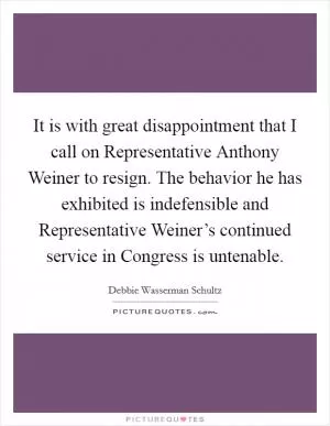 It is with great disappointment that I call on Representative Anthony Weiner to resign. The behavior he has exhibited is indefensible and Representative Weiner’s continued service in Congress is untenable Picture Quote #1