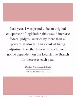 Last year, I was proud to be an original co-sponsor of legislation that would increase federal judges’ salaries by more than 40 percent. It also built in a cost of living adjustment, so the Judicial Branch would not be dependent on the Legislative Branch for increases each year Picture Quote #1