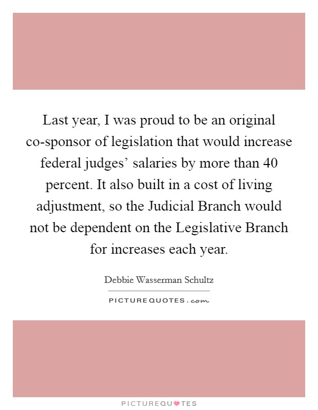 Last year, I was proud to be an original co-sponsor of legislation that would increase federal judges' salaries by more than 40 percent. It also built in a cost of living adjustment, so the Judicial Branch would not be dependent on the Legislative Branch for increases each year Picture Quote #1