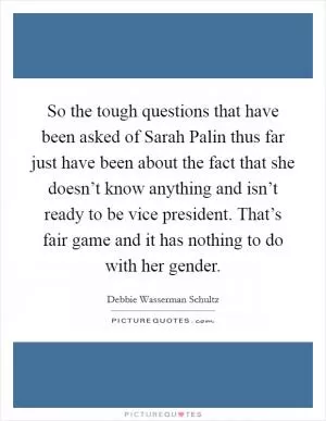 So the tough questions that have been asked of Sarah Palin thus far just have been about the fact that she doesn’t know anything and isn’t ready to be vice president. That’s fair game and it has nothing to do with her gender Picture Quote #1