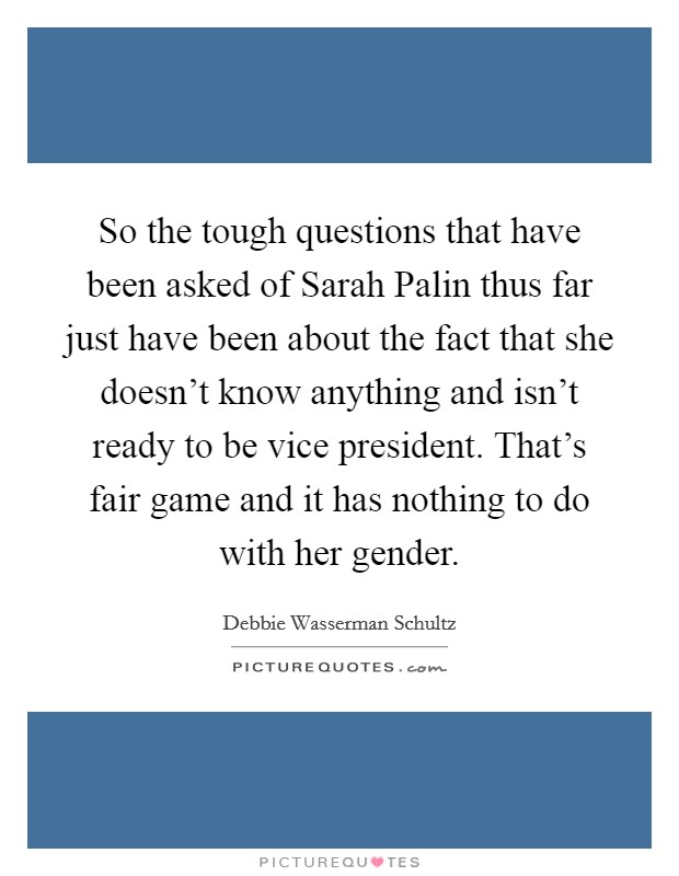 So the tough questions that have been asked of Sarah Palin thus far just have been about the fact that she doesn't know anything and isn't ready to be vice president. That's fair game and it has nothing to do with her gender Picture Quote #1