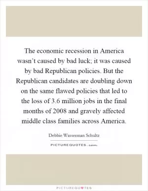The economic recession in America wasn’t caused by bad luck; it was caused by bad Republican policies. But the Republican candidates are doubling down on the same flawed policies that led to the loss of 3.6 million jobs in the final months of 2008 and gravely affected middle class families across America Picture Quote #1