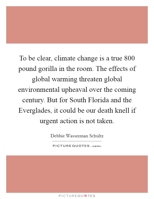 To be clear, climate change is a true 800 pound gorilla in the room. The effects of global warming threaten global environmental upheaval over the coming century. But for South Florida and the Everglades, it could be our death knell if urgent action is not taken Picture Quote #1