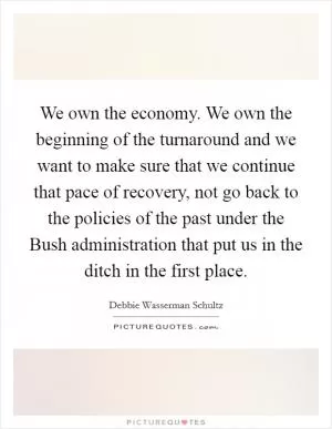 We own the economy. We own the beginning of the turnaround and we want to make sure that we continue that pace of recovery, not go back to the policies of the past under the Bush administration that put us in the ditch in the first place Picture Quote #1