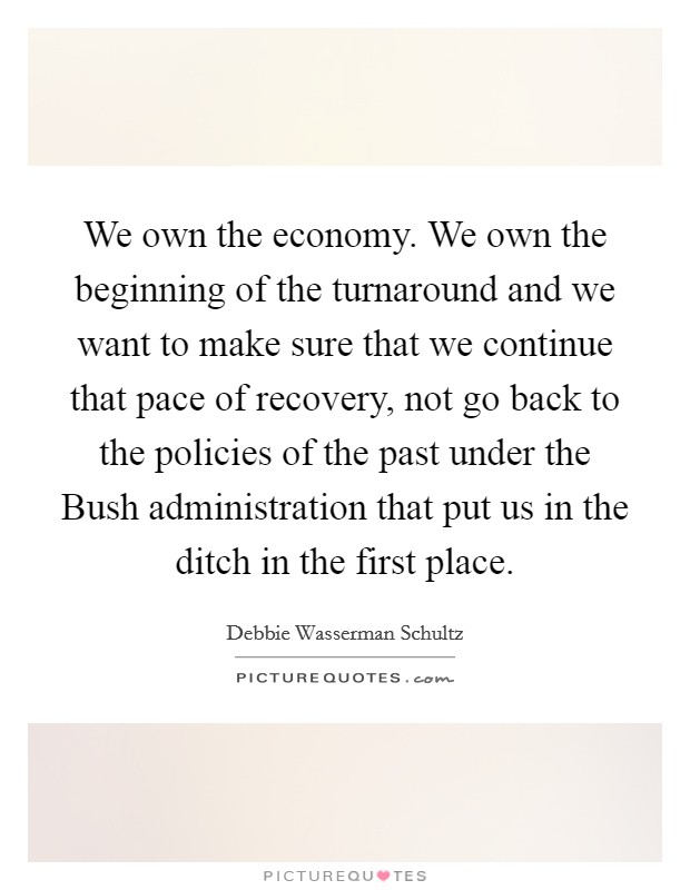 We own the economy. We own the beginning of the turnaround and we want to make sure that we continue that pace of recovery, not go back to the policies of the past under the Bush administration that put us in the ditch in the first place Picture Quote #1