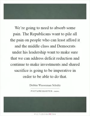 We’re going to need to absorb some pain. The Republicans want to pile all the pain on people who can least afford it and the middle class and Democrats under his leadership want to make sure that we can address deficit reduction and continue to make investments and shared sacrifice is going to be imperative in order to be able to do that Picture Quote #1