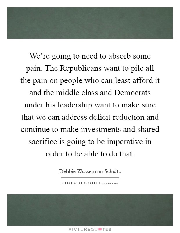 We're going to need to absorb some pain. The Republicans want to pile all the pain on people who can least afford it and the middle class and Democrats under his leadership want to make sure that we can address deficit reduction and continue to make investments and shared sacrifice is going to be imperative in order to be able to do that Picture Quote #1