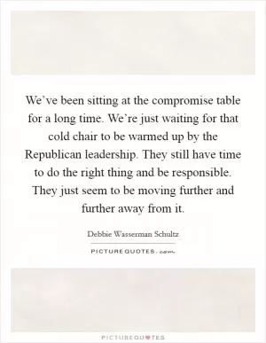 We’ve been sitting at the compromise table for a long time. We’re just waiting for that cold chair to be warmed up by the Republican leadership. They still have time to do the right thing and be responsible. They just seem to be moving further and further away from it Picture Quote #1