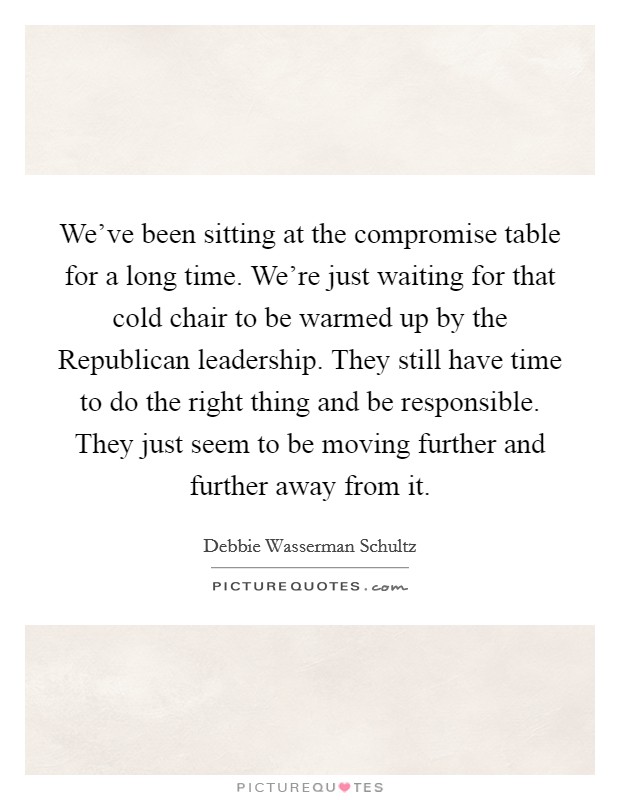 We've been sitting at the compromise table for a long time. We're just waiting for that cold chair to be warmed up by the Republican leadership. They still have time to do the right thing and be responsible. They just seem to be moving further and further away from it Picture Quote #1