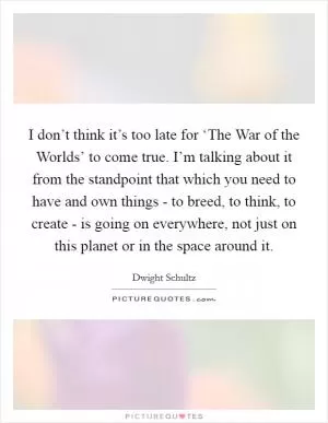 I don’t think it’s too late for ‘The War of the Worlds’ to come true. I’m talking about it from the standpoint that which you need to have and own things - to breed, to think, to create - is going on everywhere, not just on this planet or in the space around it Picture Quote #1