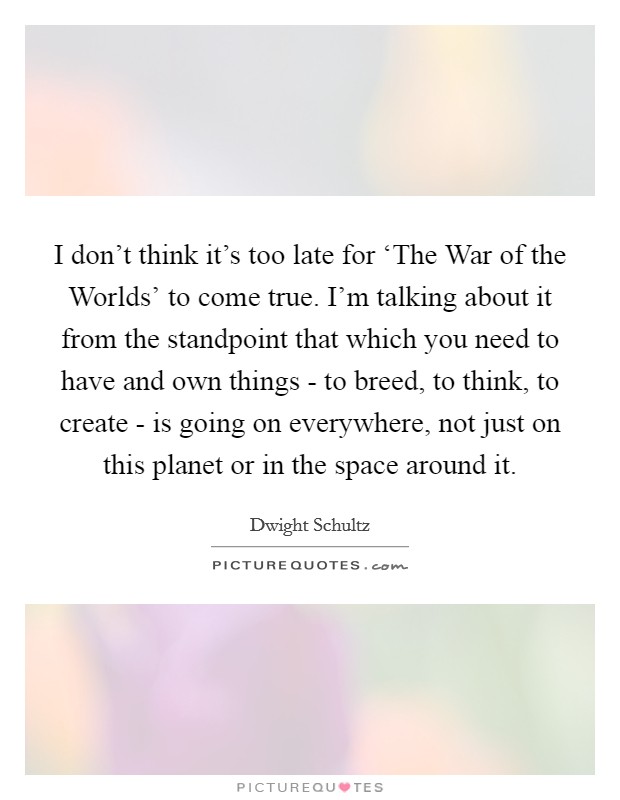 I don't think it's too late for ‘The War of the Worlds' to come true. I'm talking about it from the standpoint that which you need to have and own things - to breed, to think, to create - is going on everywhere, not just on this planet or in the space around it Picture Quote #1