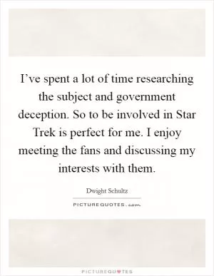 I’ve spent a lot of time researching the subject and government deception. So to be involved in Star Trek is perfect for me. I enjoy meeting the fans and discussing my interests with them Picture Quote #1
