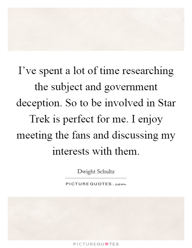 I've spent a lot of time researching the subject and government deception. So to be involved in Star Trek is perfect for me. I enjoy meeting the fans and discussing my interests with them Picture Quote #1