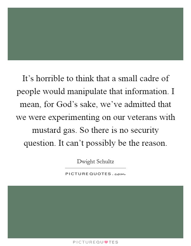 It's horrible to think that a small cadre of people would manipulate that information. I mean, for God's sake, we've admitted that we were experimenting on our veterans with mustard gas. So there is no security question. It can't possibly be the reason Picture Quote #1