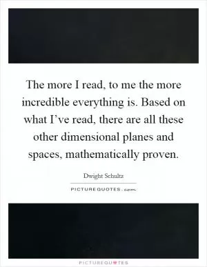The more I read, to me the more incredible everything is. Based on what I’ve read, there are all these other dimensional planes and spaces, mathematically proven Picture Quote #1