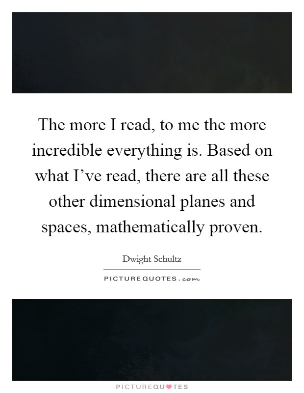 The more I read, to me the more incredible everything is. Based on what I've read, there are all these other dimensional planes and spaces, mathematically proven Picture Quote #1