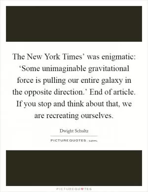 The New York Times’ was enigmatic: ‘Some unimaginable gravitational force is pulling our entire galaxy in the opposite direction.’ End of article. If you stop and think about that, we are recreating ourselves Picture Quote #1