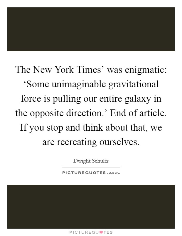 The New York Times' was enigmatic: ‘Some unimaginable gravitational force is pulling our entire galaxy in the opposite direction.' End of article. If you stop and think about that, we are recreating ourselves Picture Quote #1