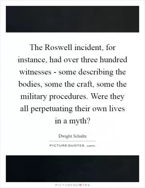 The Roswell incident, for instance, had over three hundred witnesses - some describing the bodies, some the craft, some the military procedures. Were they all perpetuating their own lives in a myth? Picture Quote #1