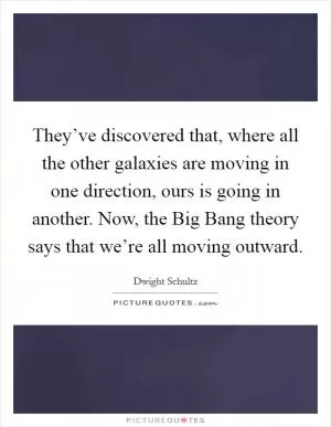 They’ve discovered that, where all the other galaxies are moving in one direction, ours is going in another. Now, the Big Bang theory says that we’re all moving outward Picture Quote #1