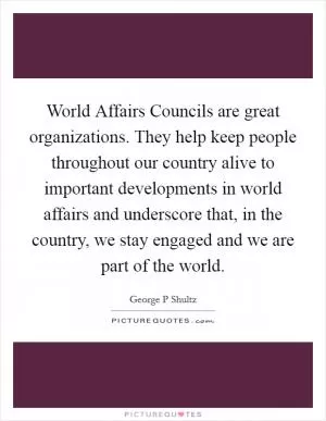 World Affairs Councils are great organizations. They help keep people throughout our country alive to important developments in world affairs and underscore that, in the country, we stay engaged and we are part of the world Picture Quote #1