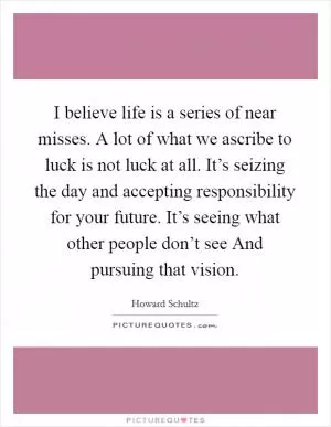 I believe life is a series of near misses. A lot of what we ascribe to luck is not luck at all. It’s seizing the day and accepting responsibility for your future. It’s seeing what other people don’t see And pursuing that vision Picture Quote #1