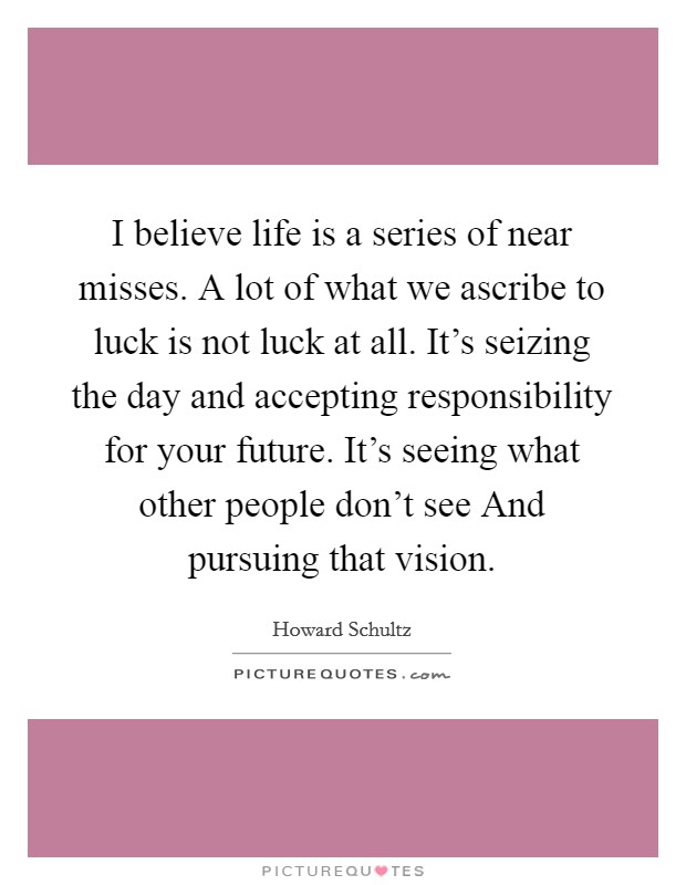 I believe life is a series of near misses. A lot of what we ascribe to luck is not luck at all. It's seizing the day and accepting responsibility for your future. It's seeing what other people don't see And pursuing that vision Picture Quote #1