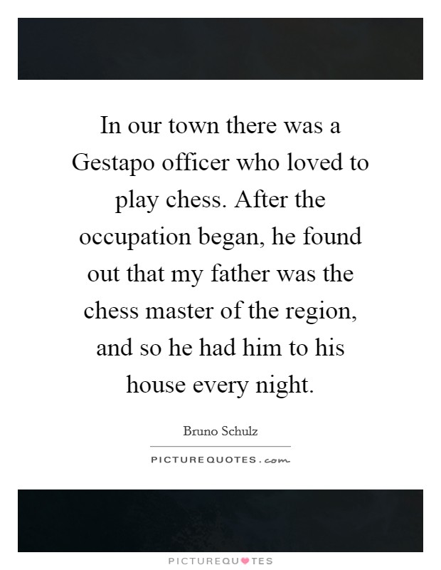 In our town there was a Gestapo officer who loved to play chess. After the occupation began, he found out that my father was the chess master of the region, and so he had him to his house every night Picture Quote #1