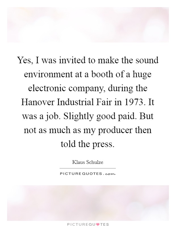 Yes, I was invited to make the sound environment at a booth of a huge electronic company, during the Hanover Industrial Fair in 1973. It was a job. Slightly good paid. But not as much as my producer then told the press Picture Quote #1
