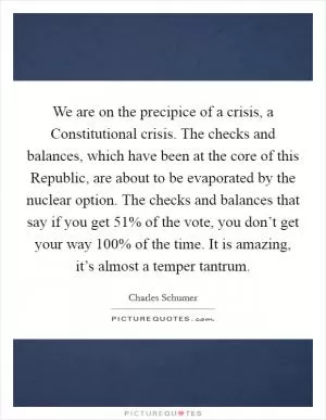 We are on the precipice of a crisis, a Constitutional crisis. The checks and balances, which have been at the core of this Republic, are about to be evaporated by the nuclear option. The checks and balances that say if you get 51% of the vote, you don’t get your way 100% of the time. It is amazing, it’s almost a temper tantrum Picture Quote #1