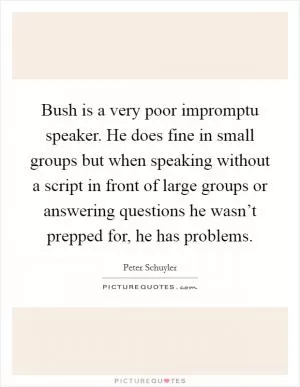 Bush is a very poor impromptu speaker. He does fine in small groups but when speaking without a script in front of large groups or answering questions he wasn’t prepped for, he has problems Picture Quote #1