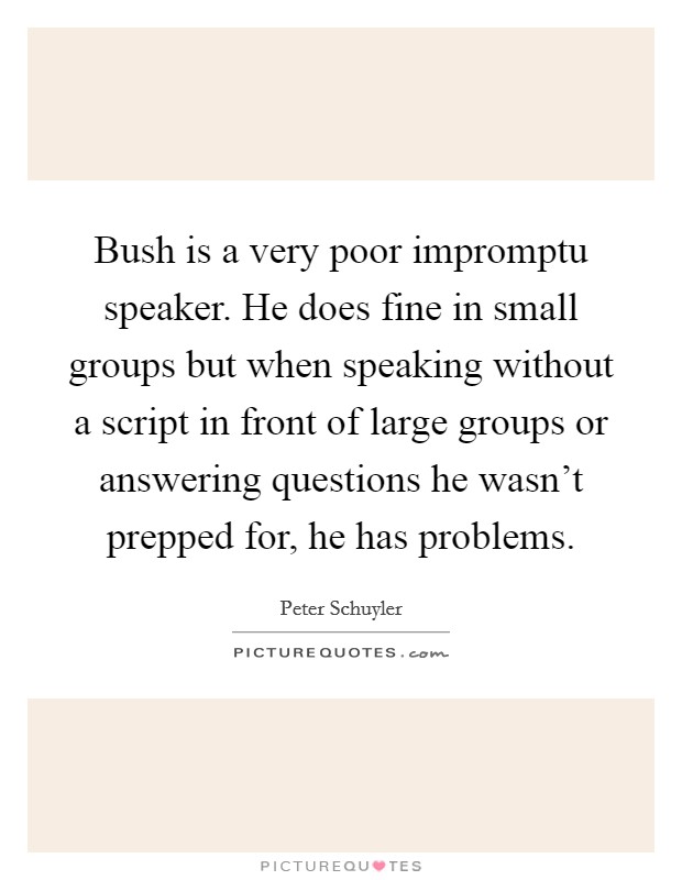 Bush is a very poor impromptu speaker. He does fine in small groups but when speaking without a script in front of large groups or answering questions he wasn't prepped for, he has problems Picture Quote #1