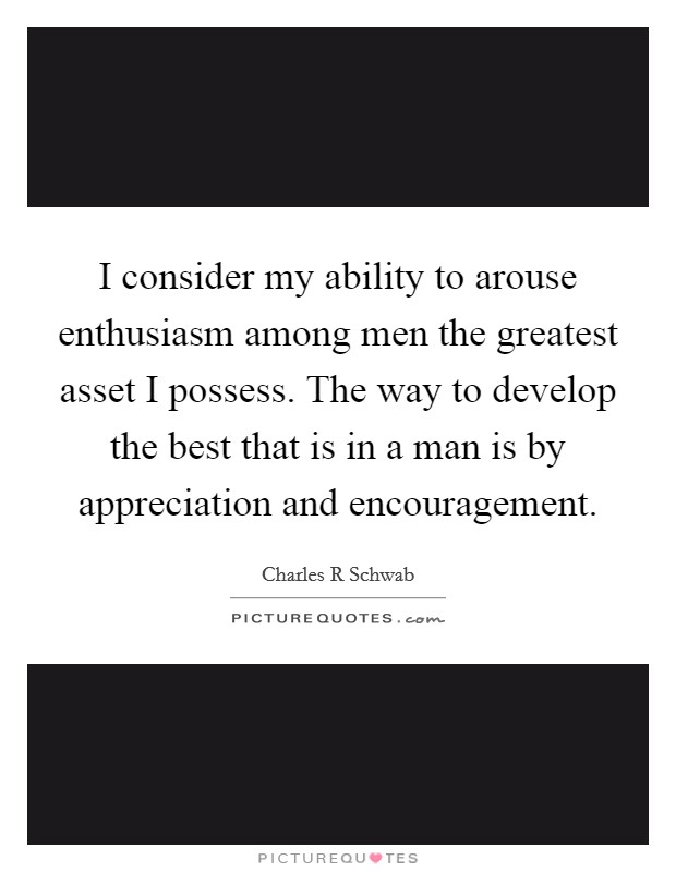 I consider my ability to arouse enthusiasm among men the greatest asset I possess. The way to develop the best that is in a man is by appreciation and encouragement Picture Quote #1
