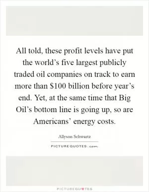 All told, these profit levels have put the world’s five largest publicly traded oil companies on track to earn more than $100 billion before year’s end. Yet, at the same time that Big Oil’s bottom line is going up, so are Americans’ energy costs Picture Quote #1