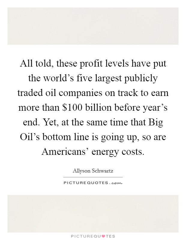 All told, these profit levels have put the world's five largest publicly traded oil companies on track to earn more than $100 billion before year's end. Yet, at the same time that Big Oil's bottom line is going up, so are Americans' energy costs Picture Quote #1