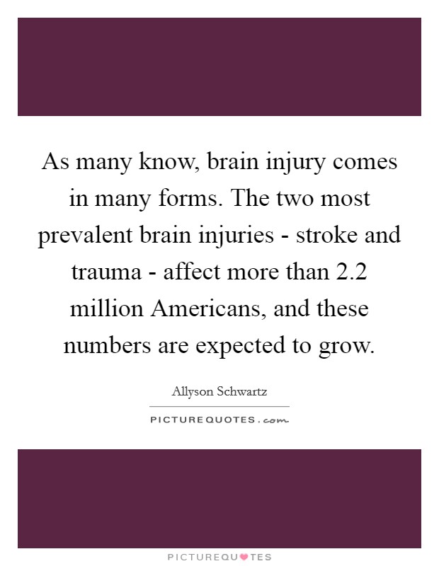 As many know, brain injury comes in many forms. The two most prevalent brain injuries - stroke and trauma - affect more than 2.2 million Americans, and these numbers are expected to grow Picture Quote #1