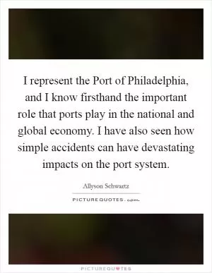 I represent the Port of Philadelphia, and I know firsthand the important role that ports play in the national and global economy. I have also seen how simple accidents can have devastating impacts on the port system Picture Quote #1