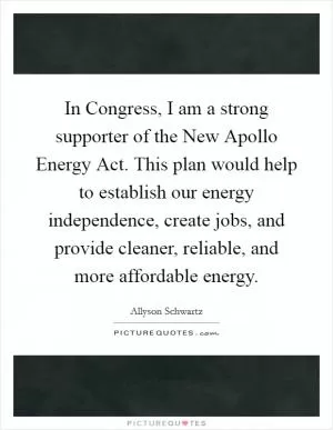 In Congress, I am a strong supporter of the New Apollo Energy Act. This plan would help to establish our energy independence, create jobs, and provide cleaner, reliable, and more affordable energy Picture Quote #1